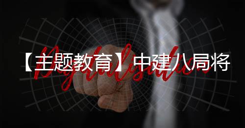 浦江育主中建果转八局学习成化为将经验题教生动实践