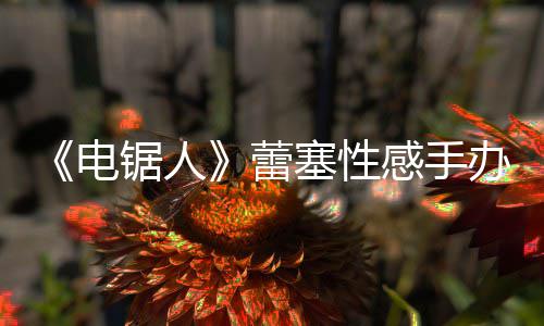 曝抄原画吁不要买感手办被袭 电蕾锯人塞性师呼