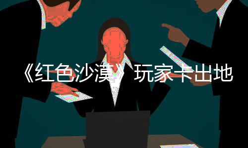 漠秘村野大庄 中世镖客现神地图红荒玩家外发纪版卡出酷似色沙