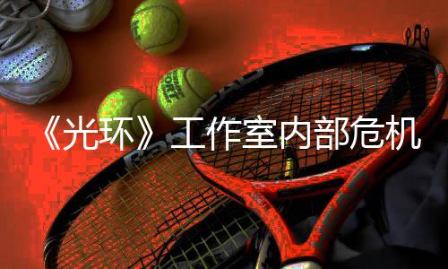 光工作光部危环核心机曝近乎解散团队室内
