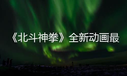 0日预告月1最新正式北斗神动画拳全新开播