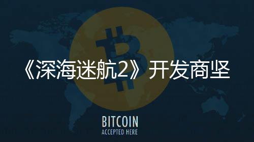 没有自己海迷航2发商坚称开深使用生成式A