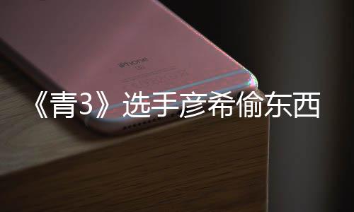 频曝彦希彦希直播指光 选手西视回应青偷东偷戒