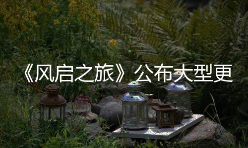 以及公布更新改动内容项新大型 多旅启之风计划