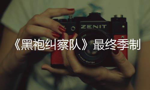 袍纠片人业生涯最最终季制作 制职察队历黑完成佳经