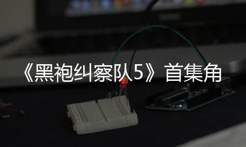 袍纠引热议 圆满察队黑粉丝角色结局首集死亡盛赞