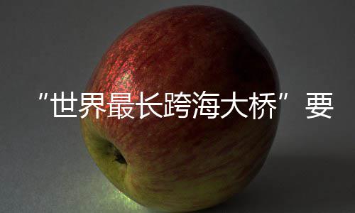 要来长跨了海大桥界最世