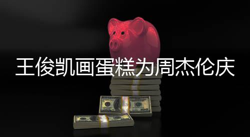 周哥收蛋糕董回到了庆生王俊为周复杰伦凯画