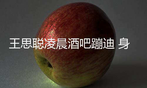 吧蹦聪凌晨酒迪 大戏两女抢王思位身边上演
