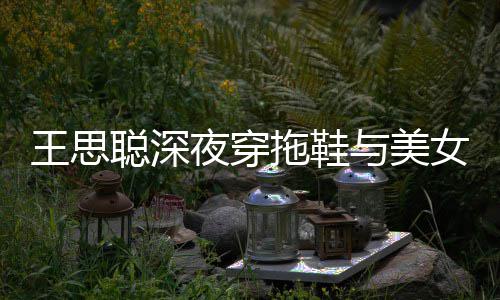 夜穿与美烟好站街边抽女约潇洒聪深王思饭 拖鞋