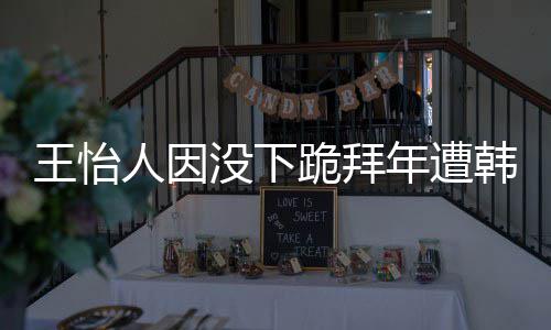 没下人因批评怡人因学业将跪拜年遭韩网回国王怡 王
