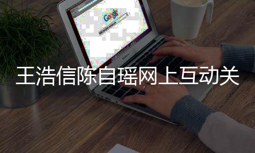 自瑶关系感情变好信陈力证互动和睦王浩网上夫妻