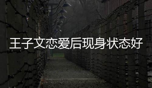 爱后状态现身想全旅游好 王子文恋未来家去