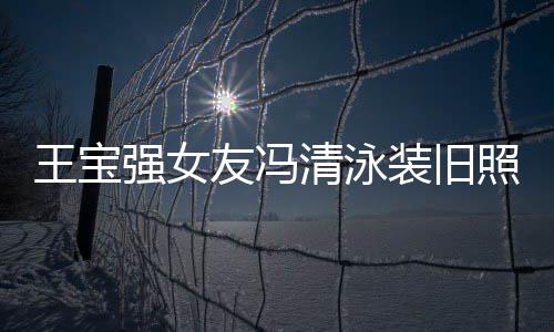 友冯装旧照曝曾是光 小姐强女清泳千万王宝今身价超世界
