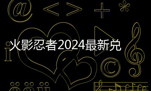 码 码一忍者有效最新兑换兑换览火影