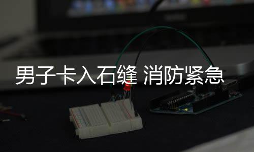 援男子 消防紧急救卡入石缝