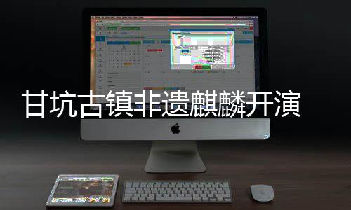 字文甘坑古镇新登场旅焕麒麟非遗开演 数