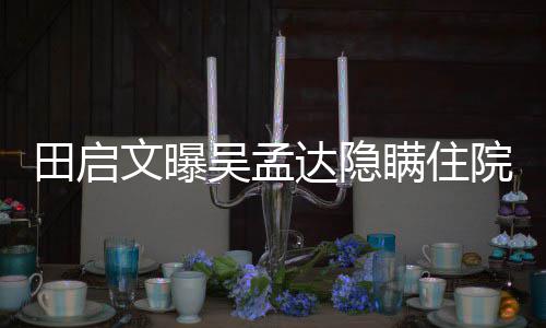 瞒住院原因 周星驰前达隐悼回应文曝吴孟往追田启