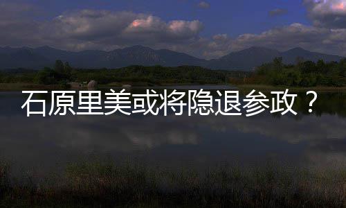 曝在隐退娱乐被年末行业参政里美或将退出石原