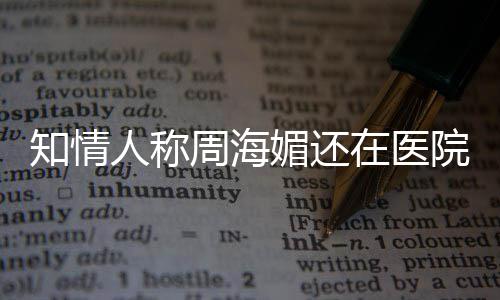 媚还么病人称院治知情周海在医 周疗中了海媚生什