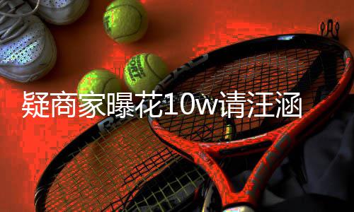 疑商直率近花1涵带货 呼大请汪翻车家曝退款
