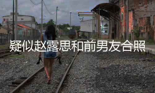 疑似友合赵露照曝赵露光 男友前男为啥分手思和思前是谁