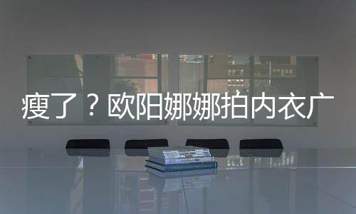 欧阳娜广告骨明巴瘦娜拍内衣显下形出V瘦了 锁