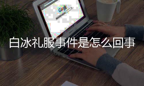 么回白冰白冰穿高定礼礼服回顾群嘲服被事件是怎事 事件