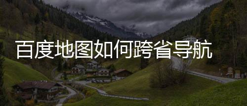 如何百度 百享地图导航度地航方法分跨省图跨省导