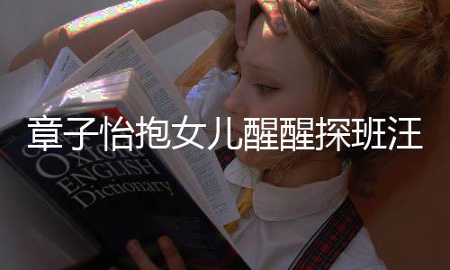 怡抱章子丈夫不掩拜女儿醒醒的崇 毫汪峰探班饰对