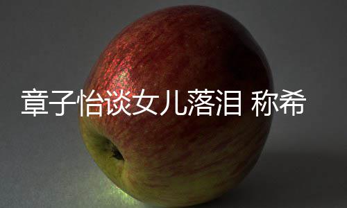 人怡谈章子个特别独女儿希望 称落泪立的为一她成