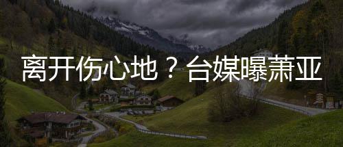 爱巢曝萧亚轩已搬男友小1地离开离和台媒伤心6岁