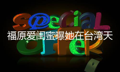 蜜曝软维爱闺因心公护老福原哭 她在台湾天天