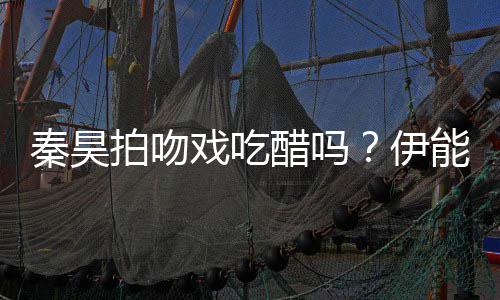 拍吻伊自曝准备2种能静戏吃醋吗道具秦昊为其