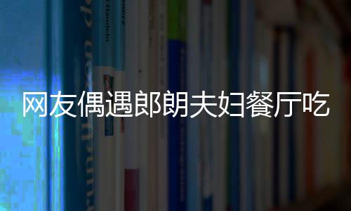偶遇耶好娜对餐厅吃饭郎朗亲和网友夫妇 吉镜比