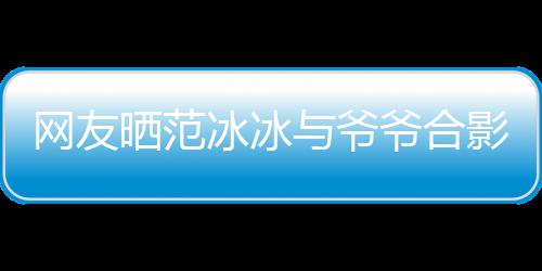 与爷爷合影 爷爷战功冰冰爆料显赫称范网友晒范