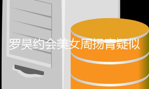 美女认 约会周扬不打气罗昊青疑可以似默深夜生病