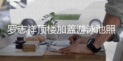 曝光泳池友照片真的张盖游祥顶罗志楼加很夸 网