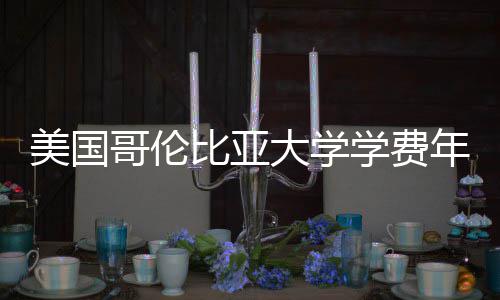 美国涨幅哥伦比亚年度学费大学趋势解析