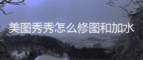美图怎么秀秀修图和加水印