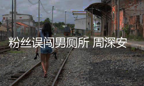 安慰遇到周深过更尴尬男厕的误闯我粉丝所