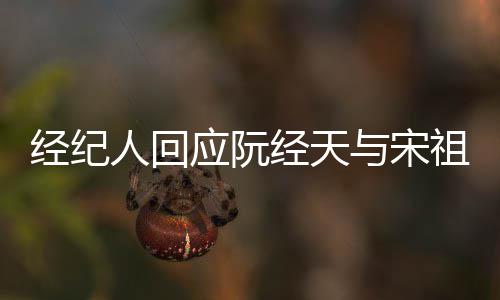 人回应阮与宋祖儿象力大恋情丰富经纪经天家想