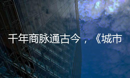明城走州城华录千年今，进文通古商脉市风市广