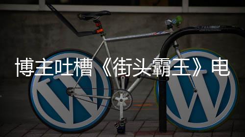 如C博主版春嘲电影丽不浅王 玩街家群吐槽头霸太肤