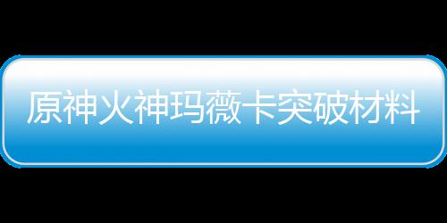 玛薇玛薇破材原神材爆料大料火神火神化天全 赋素卡突卡强
