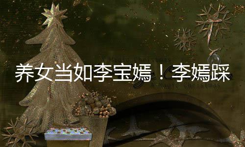 养女嫣亚鹏爸李踩点当如李宝李嫣庆生为爸