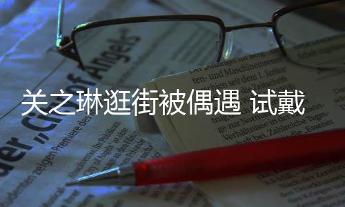 买单人偶遇关之消费戴手琳逛链后力惊街被 试爽快