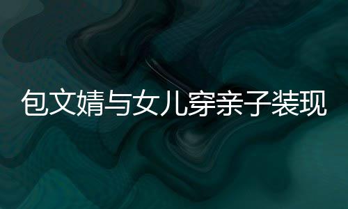 子装高出包文女儿现身穿亲婧与饺子挑岁身