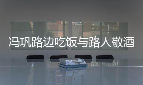 人敬与路影 吃饭路边毫无冯巩酒合架子
