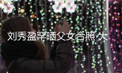 盈罕照 表白爸爸女合雄大方刘秀刘銮我爱晒父